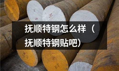 撫順特鋼怎么樣（撫順特鋼貼吧）