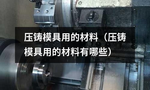 壓鑄模具用的材料（壓鑄模具用的材料有哪些）