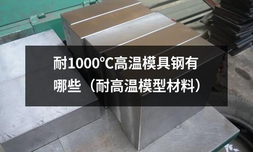 耐1000℃高溫模具鋼有哪些（耐高溫模型材料）
