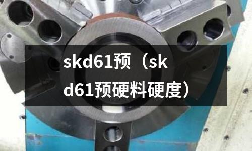 skd61預(yù)(skd61預(yù)硬料硬度)