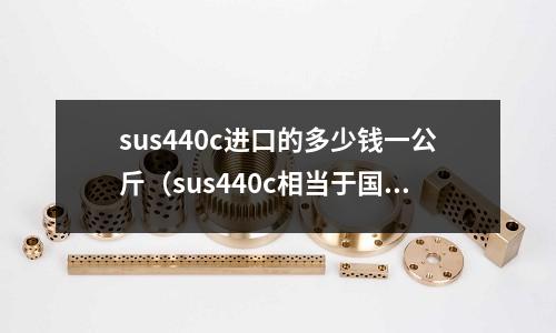 sus440c進口的多少錢一公斤（sus440c相當于國內什么材料）