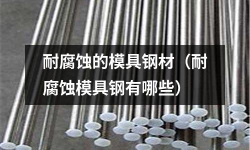 耐腐蝕的模具鋼材（耐腐蝕模具鋼有哪些）