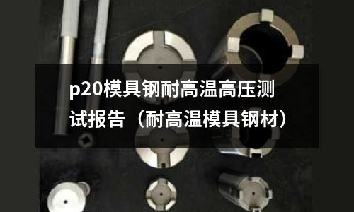p20模具鋼耐高溫高壓測試報告（耐高溫模具鋼材）