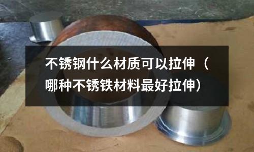 不銹鋼什么材質可以拉伸（哪種不銹鐵材料最好拉伸）