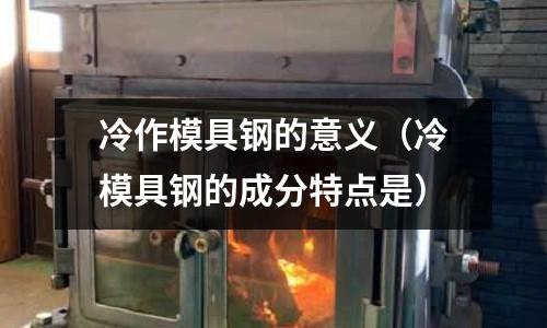 冷作模具鋼的意義（冷模具鋼的成分特點是）
