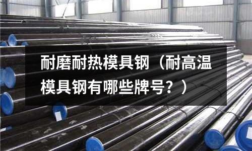 耐磨耐熱模具鋼（耐高溫模具鋼有哪些牌號(hào)？）