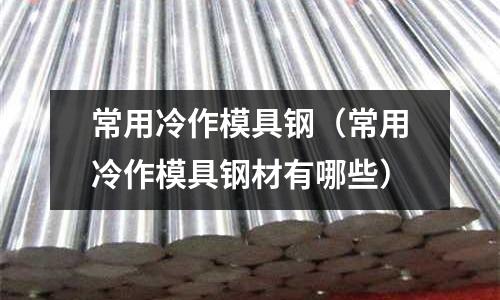 常用冷作模具鋼（常用冷作模具鋼材有哪些）