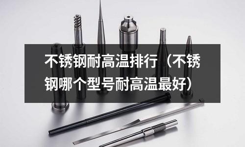 不銹鋼耐高溫排行（不銹鋼哪個型號耐高溫最好）