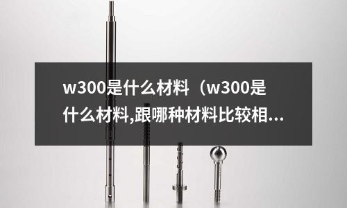 w300是什么材料（w300是什么材料,跟哪種材料比較相似）