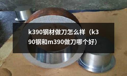 k390鋼材做刀怎么樣（k390鋼和m390做刀哪個(gè)好）