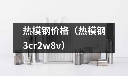 熱模鋼價(jià)格(熱模鋼3cr2w8v)