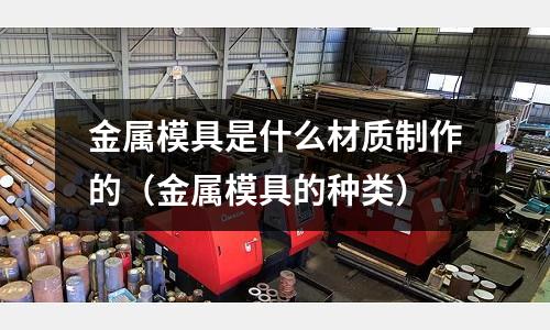 金屬模具是什么材質(zhì)制作的（金屬模具的種類）