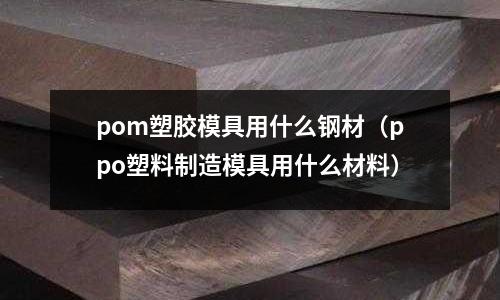 pom塑膠模具用什么鋼材（ppo塑料制造模具用什么材料）