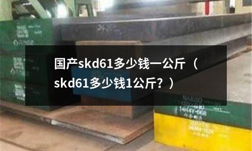 國(guó)產(chǎn)skd61多少錢一公斤（skd61多少錢1公斤？）