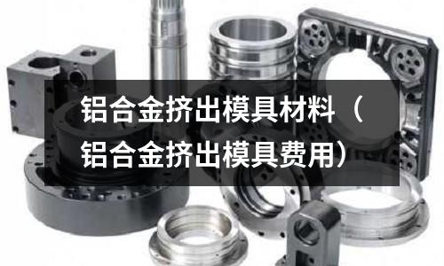 鋁合金擠出模具材料（鋁合金擠出模具費(fèi)用）