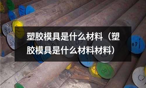 塑膠模具是什么材料(塑膠模具是什么材料材料)