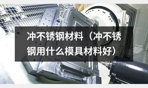 沖不銹鋼材料(沖不銹鋼用什么模具材料好)