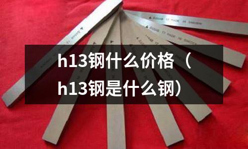 h13鋼什么價格（h13鋼是什么鋼）