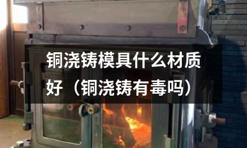 銅澆鑄模具什么材質好（銅澆鑄有毒嗎）