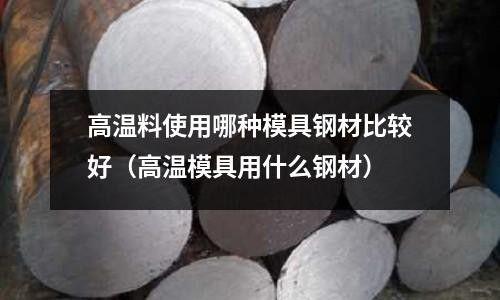 高溫料使用哪種模具鋼材比較好（高溫模具用什么鋼材）