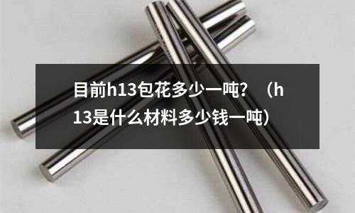 目前h13包花多少一噸？（h13是什么材料多少錢一噸）