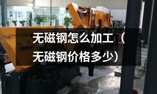 無磁鋼怎么加工（無磁鋼價格多少）