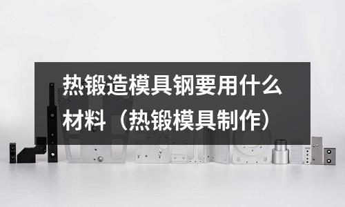 熱鍛造模具鋼要用什么材料（熱鍛模具制作）