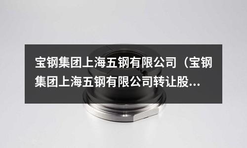 寶鋼集團(tuán)上海五鋼有限公司（寶鋼集團(tuán)上海五鋼有限公司轉(zhuǎn)讓股權(quán)）