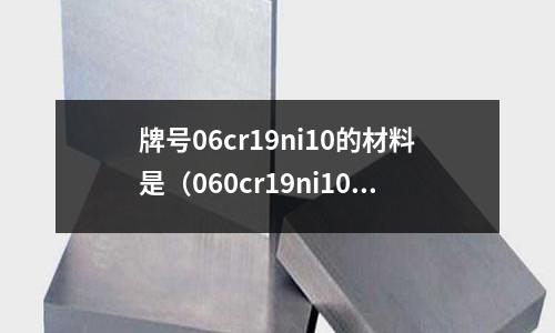 牌號(hào)06cr19ni10的材料是（060cr19ni10是什么材質(zhì)）