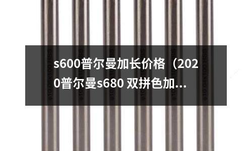 s600普爾曼加長價格(2020普爾曼s680 雙拼色加長版價格)