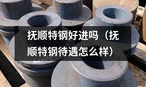 撫順特鋼好進嗎（撫順特鋼待遇怎么樣）