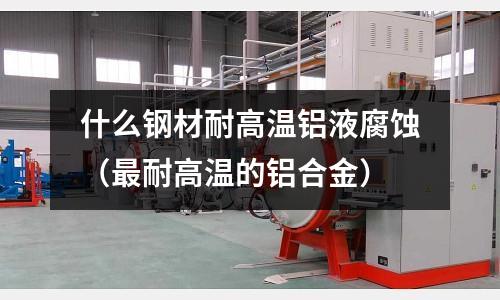 什么鋼材耐高溫鋁液腐蝕(最耐高溫的鋁合金)