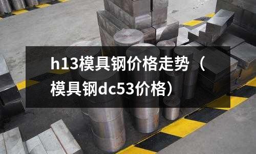 h13模具鋼價格走勢（模具鋼dc53價格）