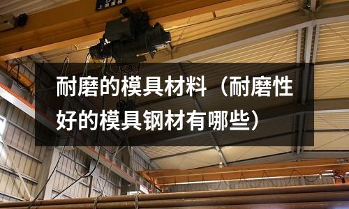 耐磨的模具材料(耐磨性好的模具鋼材有哪些)