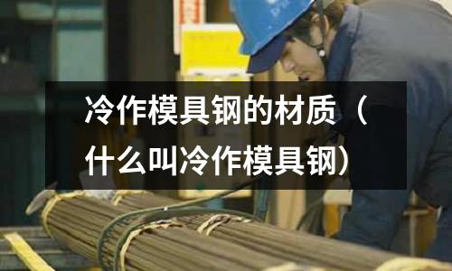 冷作模具鋼的材質（什么叫冷作模具鋼）