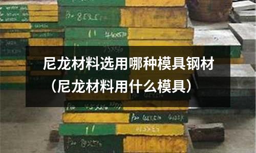 尼龍材料選用哪種模具鋼材(尼龍材料用什么模具)