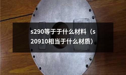 s290等于于什么材料(s20910相當于什么材質)
