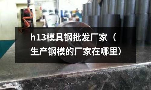 h13模具鋼批發廠家（生產鋼模的廠家在哪里）