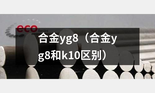 合金yg8（合金yg8和k10區(qū)別）