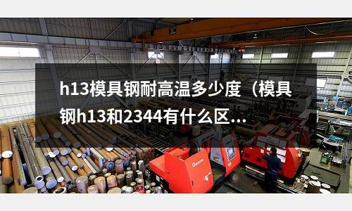 h13模具鋼耐高溫多少度(模具鋼h13和2344有什么區別)