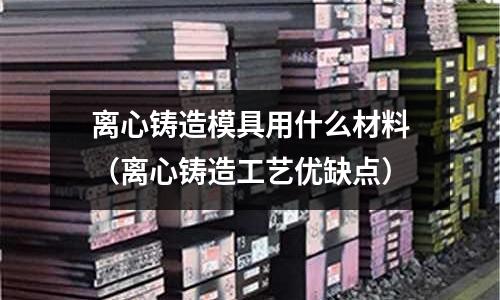 離心鑄造模具用什么材料（離心鑄造工藝優缺點）
