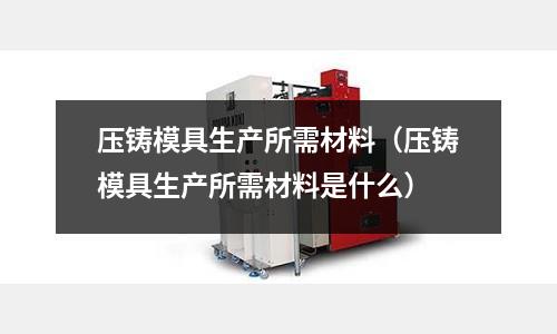 壓鑄模具生產所需材料(壓鑄模具生產所需材料是什么)