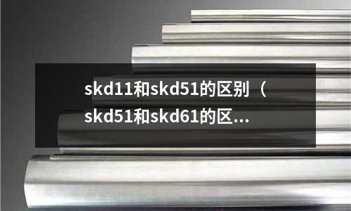 skd11和skd51的區(qū)別（skd51和skd61的區(qū)別）