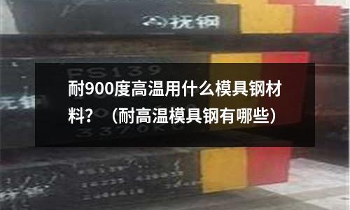 耐900度高溫用什么模具鋼材料？（耐高溫模具鋼有哪些）