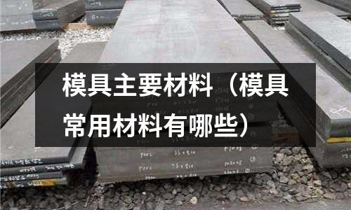 模具主要材料(模具常用材料有哪些)