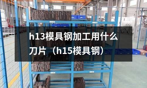 h13模具鋼加工用什么刀片（h15模具鋼）