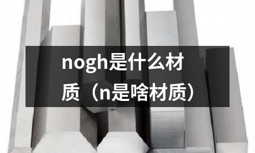 nogh是什么材質(zhì)（n是啥材質(zhì)）