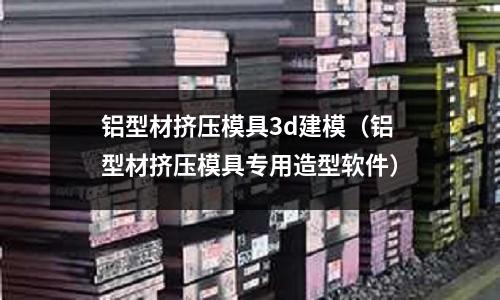 鋁型材擠壓模具3d建模（鋁型材擠壓模具專用造型軟件）