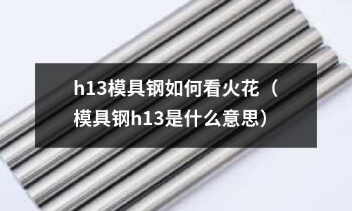 h13模具鋼如何看火花（模具鋼h13是什么意思）