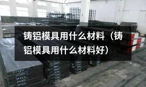 鑄鋁模具用什么材料(鑄鋁模具用什么材料好)